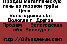 Продам металлическую печь из газовой трубы.  › Цена ­ 30 000 - Вологодская обл., Вологда г. Другое » Продам   . Вологодская обл.,Вологда г.